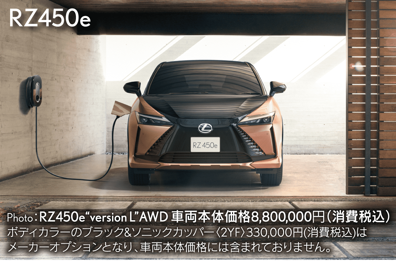 RZ450e Photo：RZ450e“version L”AWD 車両本体価格8,800,000円（消費税込）ボディカラーのブラック&ソニックカッパー〈2YF〉330,000円（消費税込）はメーカーオプションとなり、車両本体価格には含まれておりません。