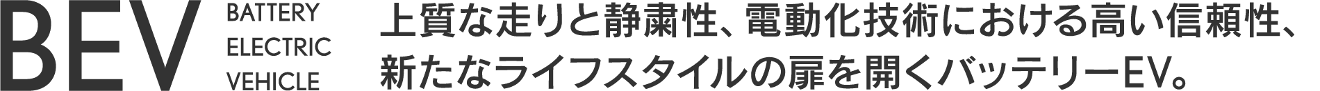 BEV BATTERY ELECTRIC VEHICLE 上質な走りと静粛性、電動化技術における高い信頼性、新たなライフスタイルの扉を開くバッテリーEV。