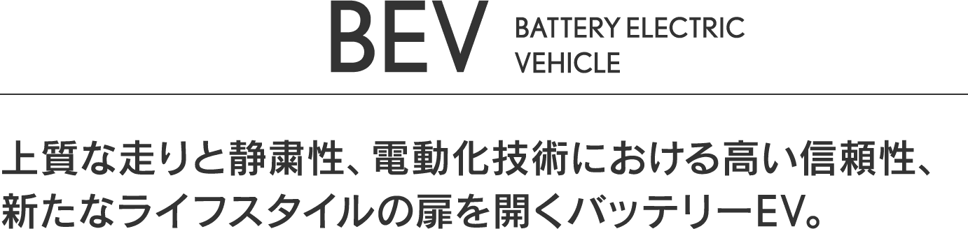 BEV BATTERY ELECTRIC VEHICLE 上質な走りと静粛性、電動化技術における高い信頼性、新たなライフスタイルの扉を開くバッテリーEV。